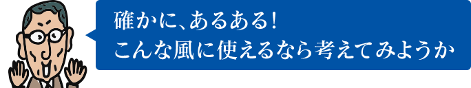 確かに、あるある！ こんな風に使えるなら考えてみようか